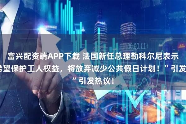 富兴配资端APP下载 法国新任总理勒科尔尼表示：“希望保护工人权益，将放弃减少公共假日计划！”引发热议！
