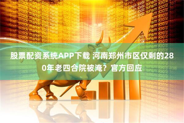 股票配资系统APP下载 河南郑州市区仅剩的280年老四合院被淹？官方回应