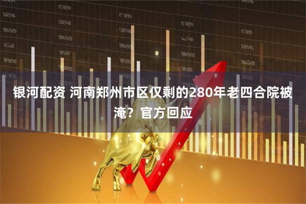 银河配资 河南郑州市区仅剩的280年老四合院被淹？官方回应
