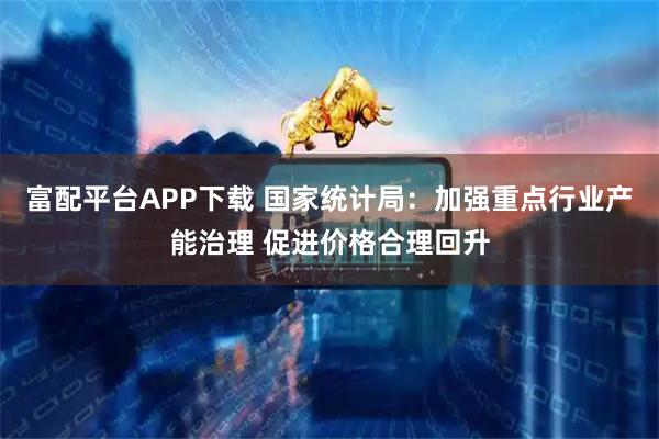 富配平台APP下载 国家统计局：加强重点行业产能治理 促进价格合理回升
