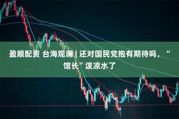 盈顺配资 台海观澜 | 还对国民党抱有期待吗，“馆长”泼凉水了