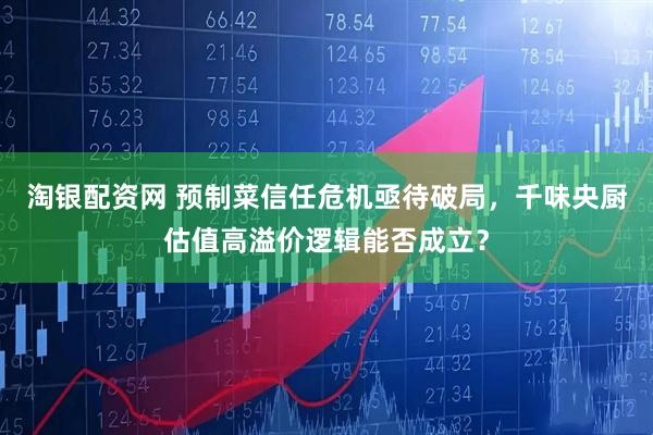 淘银配资网 预制菜信任危机亟待破局，千味央厨估值高溢价逻辑能否成立？