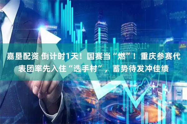 嘉垦配资 倒计时1天！国赛当“燃”！重庆参赛代表团率先入住“选手村”，蓄势待发冲佳绩