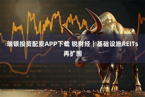 瑞银投资配资APP下载 锐财经｜基础设施REITs再扩围