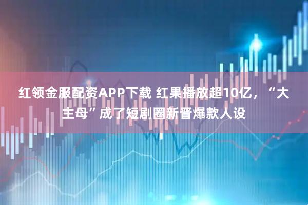 红领金服配资APP下载 红果播放超10亿，“大主母”成了短剧圈新晋爆款人设