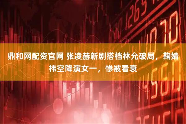 鼎和网配资官网 张凌赫新剧搭档林允破局，鞠婧祎空降演女一，惨被看衰