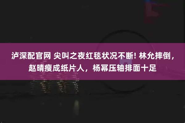 泸深配官网 尖叫之夜红毯状况不断! 林允摔倒，赵晴瘦成纸片人，杨幂压轴排面十足