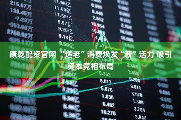 康乾配资官网 “适老”消费焕发“新”活力 吸引资本竞相布局