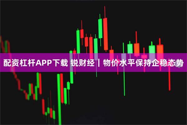 配资杠杆APP下载 锐财经｜物价水平保持企稳态势
