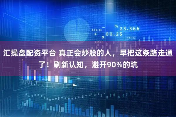 汇操盘配资平台 真正会炒股的人，早把这条路走通了！刷新认知，避开90%的坑