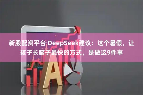 新股配资平台 DeepSeek建议：这个暑假，让孩子长脑子最快的方式，是做这9件事