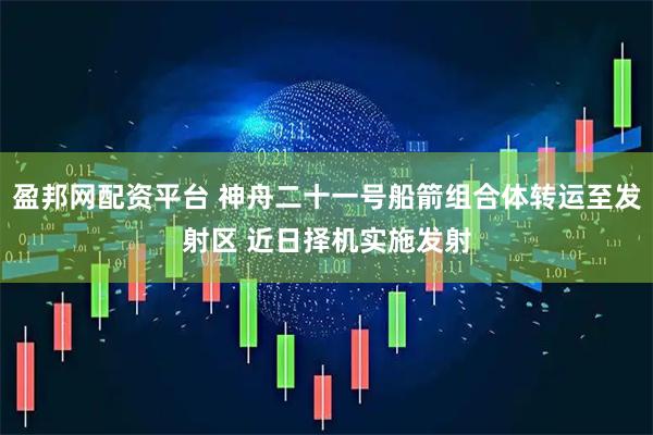 盈邦网配资平台 神舟二十一号船箭组合体转运至发射区 近日择机实施发射