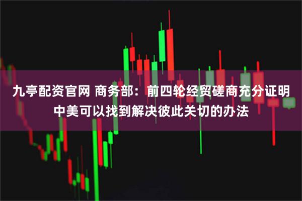九亭配资官网 商务部：前四轮经贸磋商充分证明中美可以找到解决彼此关切的办法