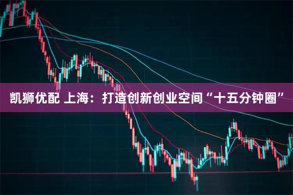 凯狮优配 上海：打造创新创业空间“十五分钟圈”