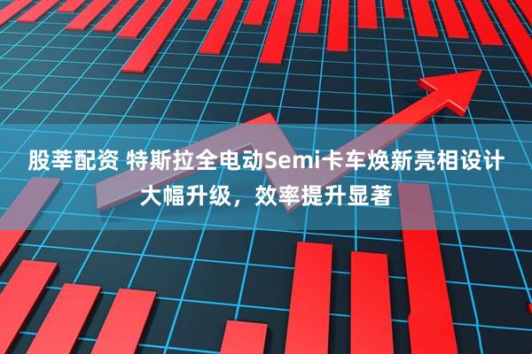股莘配资 特斯拉全电动Semi卡车焕新亮相设计大幅升级，效率提升显著