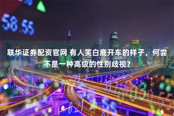 联华证券配资官网 有人笑白鹿开车的样子，何尝不是一种高级的性别歧视？