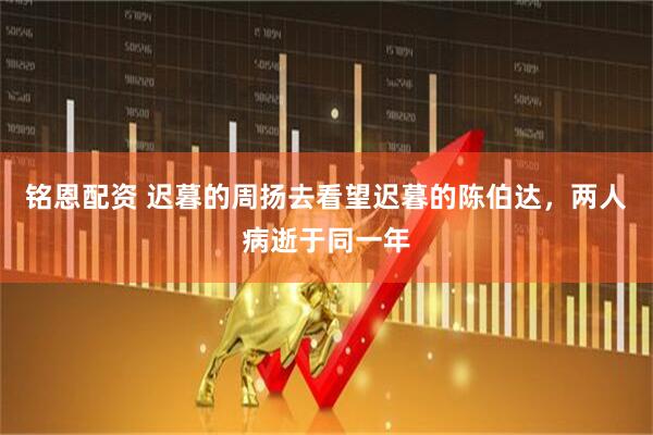 铭恩配资 迟暮的周扬去看望迟暮的陈伯达，两人病逝于同一年
