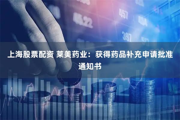 上海股票配资 莱美药业：获得药品补充申请批准通知书