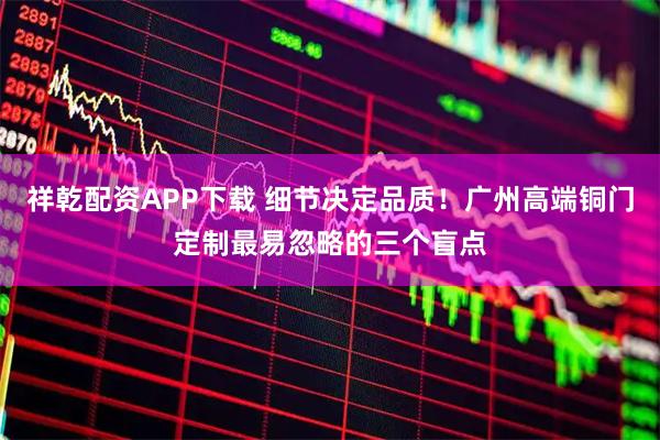 祥乾配资APP下载 细节决定品质！广州高端铜门定制最易忽略的三个盲点