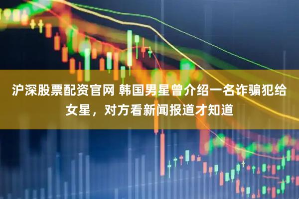 沪深股票配资官网 韩国男星曾介绍一名诈骗犯给女星，对方看新闻报道才知道