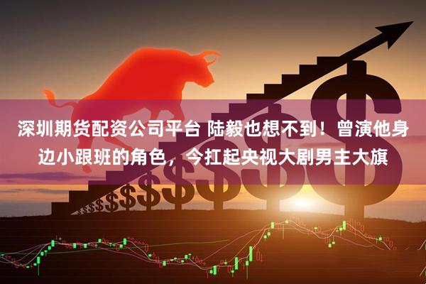 深圳期货配资公司平台 陆毅也想不到！曾演他身边小跟班的角色，今扛起央视大剧男主大旗