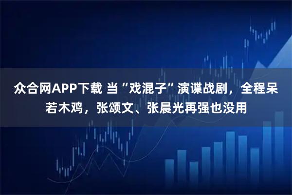 众合网APP下载 当“戏混子”演谍战剧，全程呆若木鸡，张颂文、张晨光再强也没用