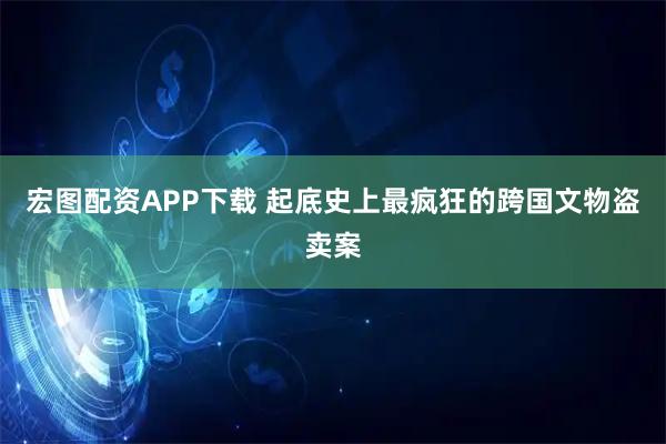 宏图配资APP下载 起底史上最疯狂的跨国文物盗卖案