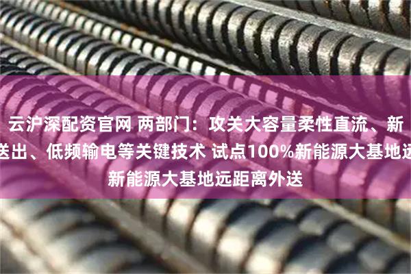 云沪深配资官网 两部门：攻关大容量柔性直流、新能源孤岛送出、低频输电等关键技术 试点100%新能源大基地远距离外送