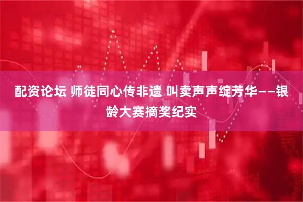 配资论坛 师徒同心传非遗 叫卖声声绽芳华——银龄大赛摘奖纪实