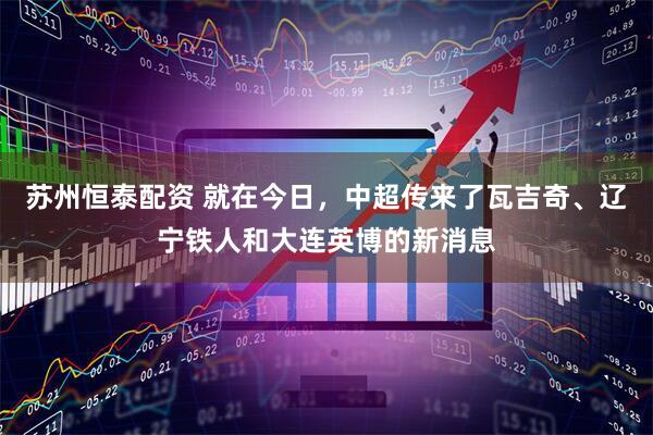 苏州恒泰配资 就在今日，中超传来了瓦吉奇、辽宁铁人和大连英博的新消息