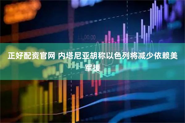 正好配资官网 内塔尼亚胡称以色列将减少依赖美军援