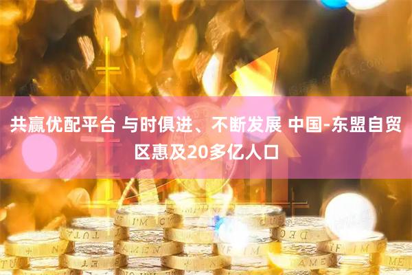 共赢优配平台 与时俱进、不断发展 中国-东盟自贸区惠及20多亿人口