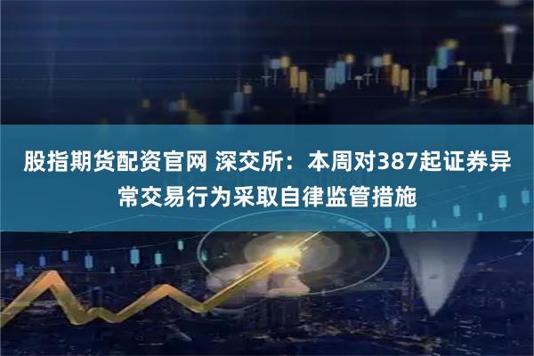 股指期货配资官网 深交所：本周对387起证券异常交易行为采取自律监管措施