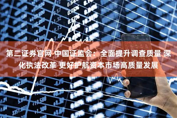 第二证券官网 中国证监会：全面提升调查质量 深化执法改革 更好护航资本市场高质量发展
