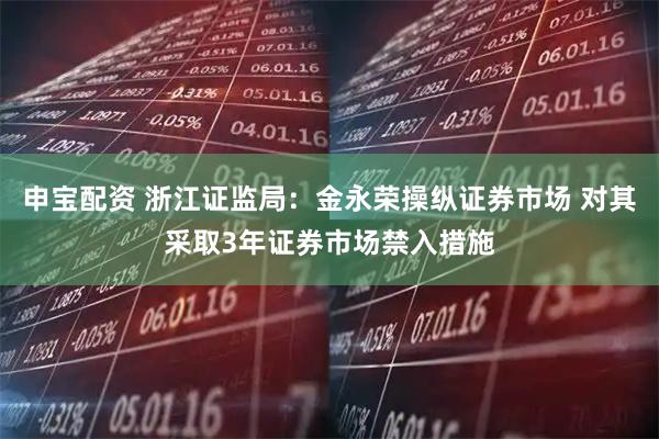 申宝配资 浙江证监局：金永荣操纵证券市场 对其采取3年证券市场禁入措施