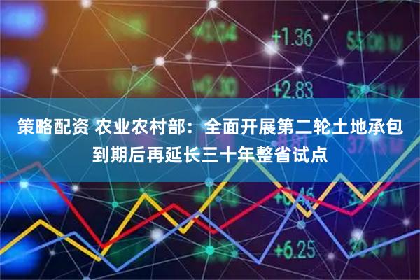 策略配资 农业农村部：全面开展第二轮土地承包到期后再延长三十年整省试点
