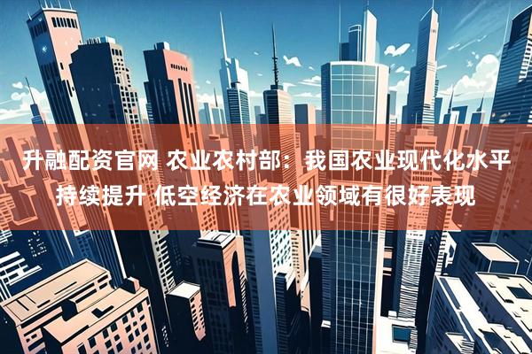 升融配资官网 农业农村部：我国农业现代化水平持续提升 低空经济在农业领域有很好表现