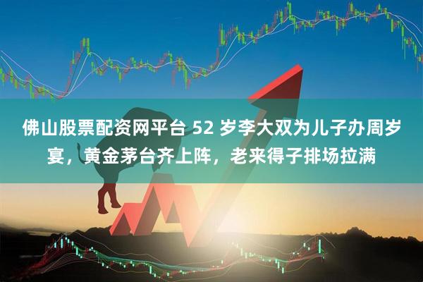 佛山股票配资网平台 52 岁李大双为儿子办周岁宴，黄金茅台齐上阵，老来得子排场拉满