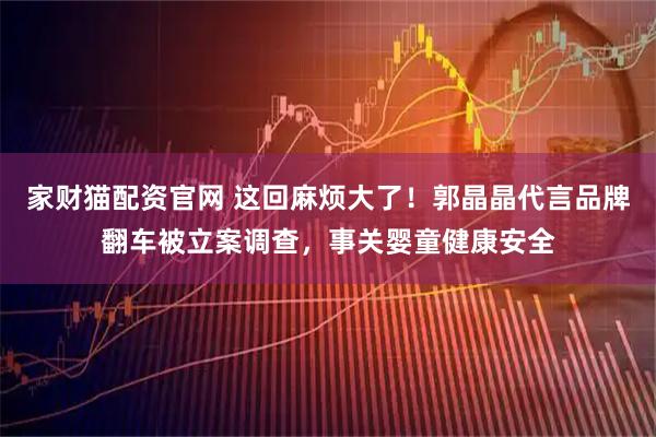 家财猫配资官网 这回麻烦大了！郭晶晶代言品牌翻车被立案调查，事关婴童健康安全