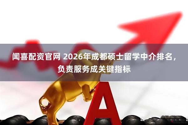 闻喜配资官网 2026年成都硕士留学中介排名，负责服务成关键指标