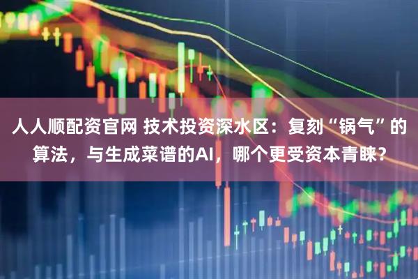 人人顺配资官网 技术投资深水区：复刻“锅气”的算法，与生成菜谱的AI，哪个更受资本青睐？