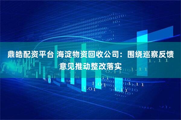 鼎皓配资平台 海淀物资回收公司：围绕巡察反馈意见推动整改落实