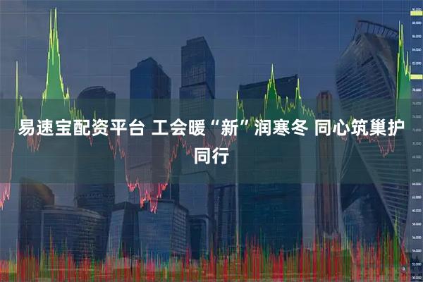 易速宝配资平台 工会暖“新”润寒冬 同心筑巢护同行