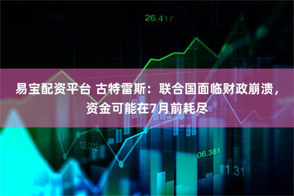 易宝配资平台 古特雷斯：联合国面临财政崩溃，资金可能在7月前耗尽