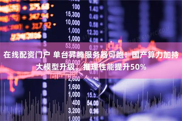 在线配资门户 单台昇腾服务器可跑！国产算力加持大模型升级，推理性能提升50%