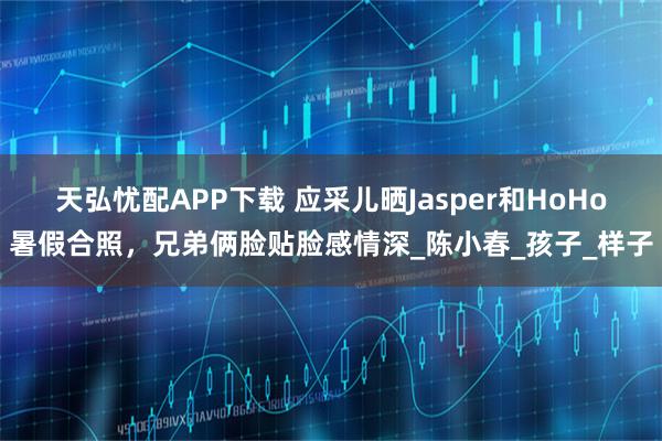 天弘忧配APP下载 应采儿晒Jasper和HoHo暑假合照，兄弟俩脸贴脸感情深_陈小春_孩子_样子
