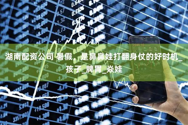 湖南配资公司 暑假，是鼻鼻娃打翻身仗的好时机_孩子_脾胃_焱娃