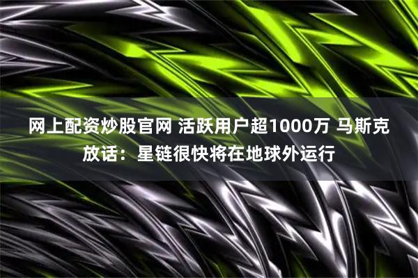 网上配资炒股官网 活跃用户超1000万 马斯克放话：星链很快将在地球外运行