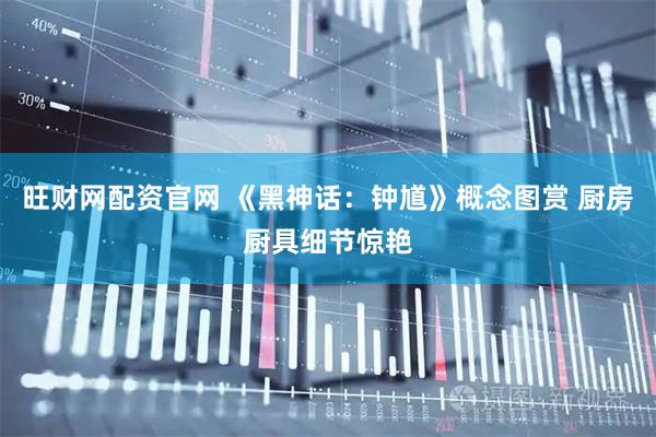 旺财网配资官网 《黑神话：钟馗》概念图赏 厨房厨具细节惊艳