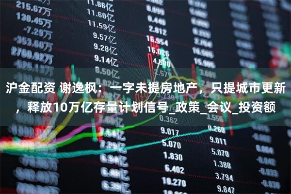 沪金配资 谢逸枫：一字未提房地产，只提城市更新，释放10万亿存量计划信号_政策_会议_投资额